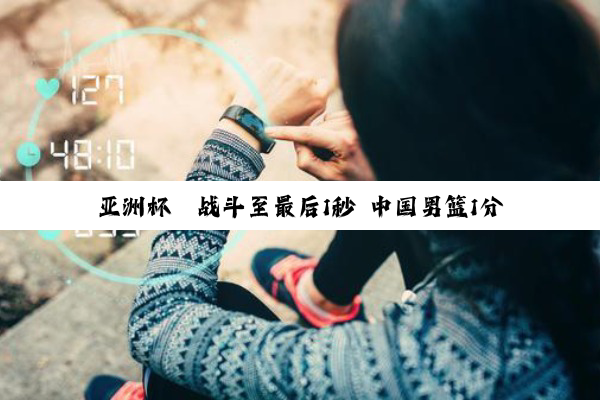 亚洲杯丨战斗至最后1秒 中国男篮1分之差收获亚军