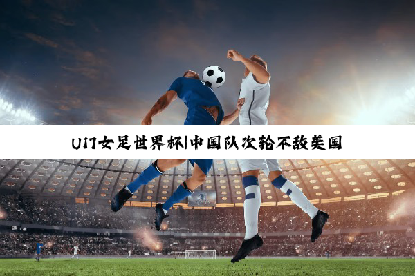 U17女足世界杯|中国队次轮不敌美国队